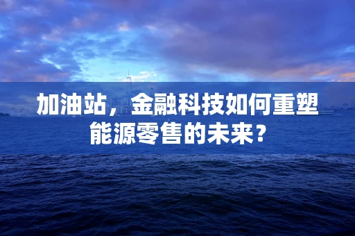 加油站，金融科技如何重塑能源零售的未来？