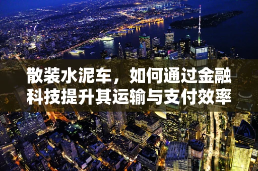 散装水泥车，如何通过金融科技提升其运输与支付效率？