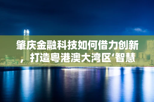 肇庆金融科技如何借力创新，打造粤港澳大湾区‘智慧金融’新引擎？