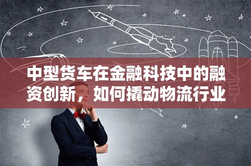 中型货车在金融科技中的融资创新，如何撬动物流行业的‘心脏’？