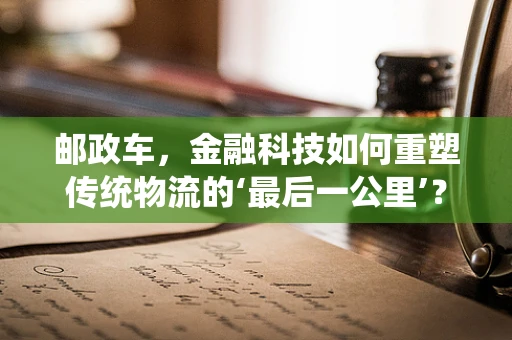 邮政车，金融科技如何重塑传统物流的‘最后一公里’？