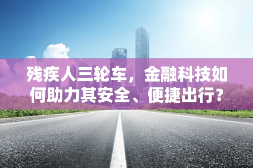 残疾人三轮车，金融科技如何助力其安全、便捷出行？