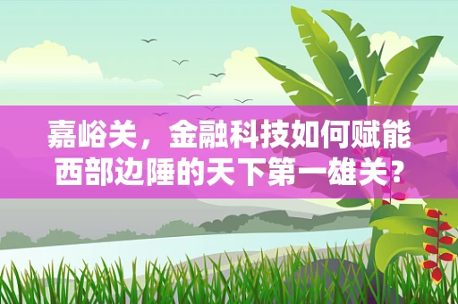 嘉峪关，金融科技如何赋能西部边陲的天下第一雄关？