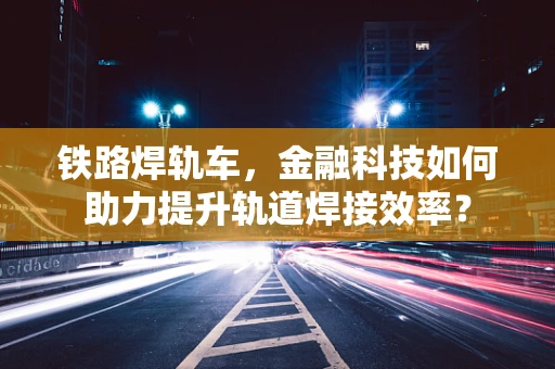 铁路焊轨车，金融科技如何助力提升轨道焊接效率？