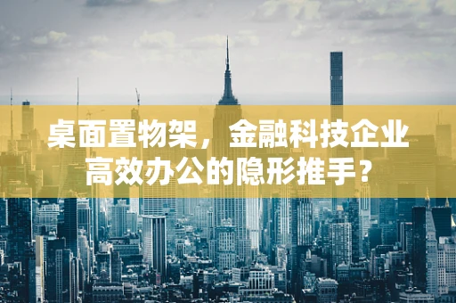 桌面置物架，金融科技企业高效办公的隐形推手？