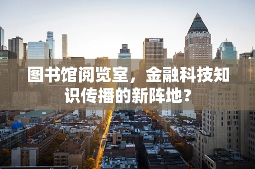 图书馆阅览室，金融科技知识传播的新阵地？
