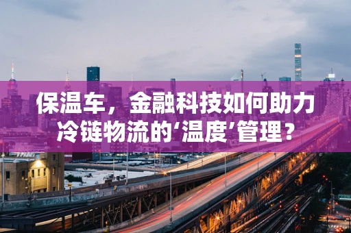 保温车，金融科技如何助力冷链物流的‘温度’管理？