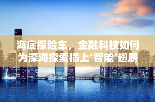 海底探险车，金融科技如何为深海探索插上‘智能’翅膀？