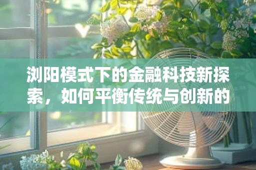 浏阳模式下的金融科技新探索，如何平衡传统与创新的边界？