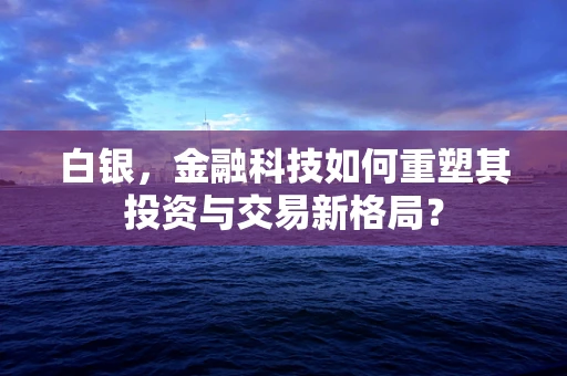 白银，金融科技如何重塑其投资与交易新格局？