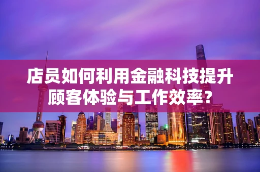 店员如何利用金融科技提升顾客体验与工作效率？