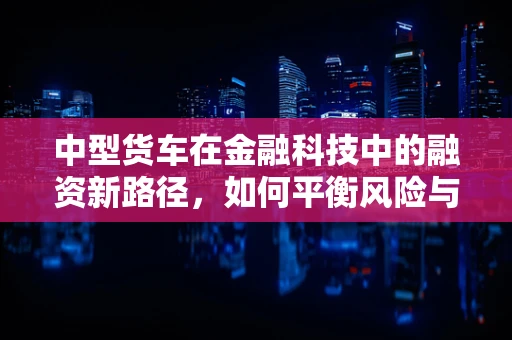 中型货车在金融科技中的融资新路径，如何平衡风险与效率？