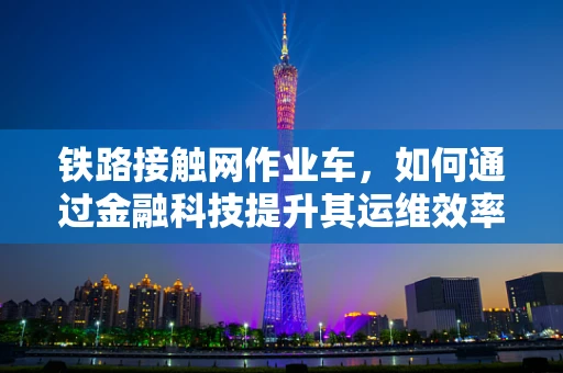 铁路接触网作业车，如何通过金融科技提升其运维效率？