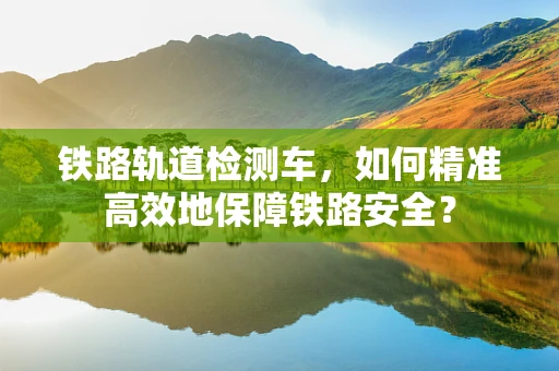 铁路轨道检测车，如何精准高效地保障铁路安全？