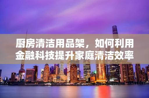 厨房清洁用品架，如何利用金融科技提升家庭清洁效率？