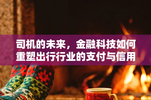 司机的未来，金融科技如何重塑出行行业的支付与信用体系？
