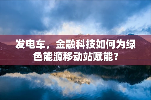 发电车，金融科技如何为绿色能源移动站赋能？