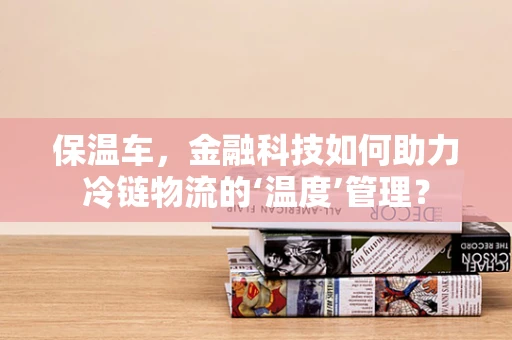 保温车，金融科技如何助力冷链物流的‘温度’管理？