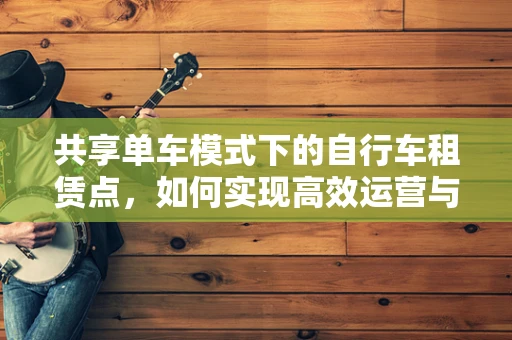 共享单车模式下的自行车租赁点，如何实现高效运营与可持续发展？