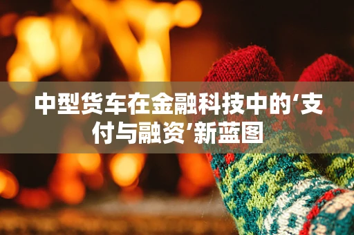 中型货车在金融科技中的‘支付与融资’新蓝图