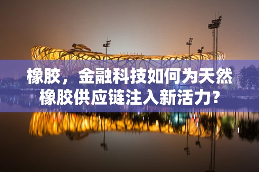 橡胶，金融科技如何为天然橡胶供应链注入新活力？