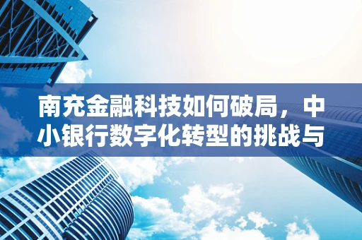 南充金融科技如何破局，中小银行数字化转型的挑战与机遇