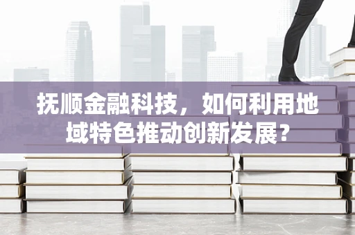 抚顺金融科技，如何利用地域特色推动创新发展？