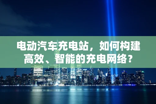 电动汽车充电站，如何构建高效、智能的充电网络？