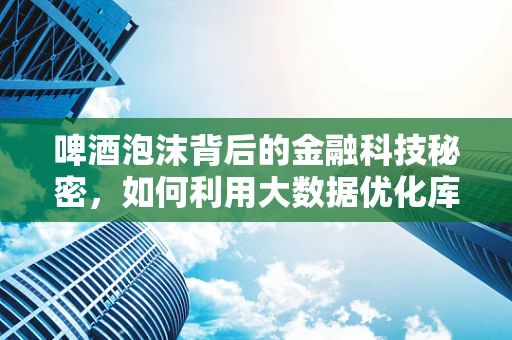 啤酒泡沫背后的金融科技秘密，如何利用大数据优化库存管理？