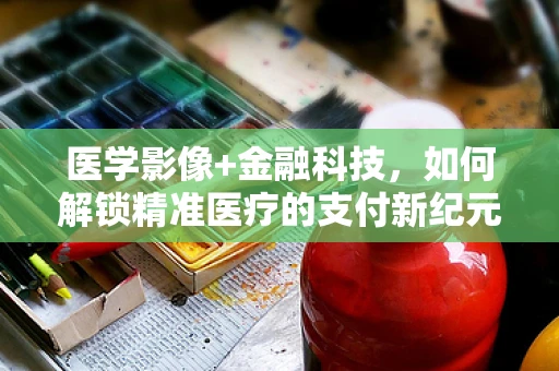 医学影像+金融科技，如何解锁精准医疗的支付新纪元？