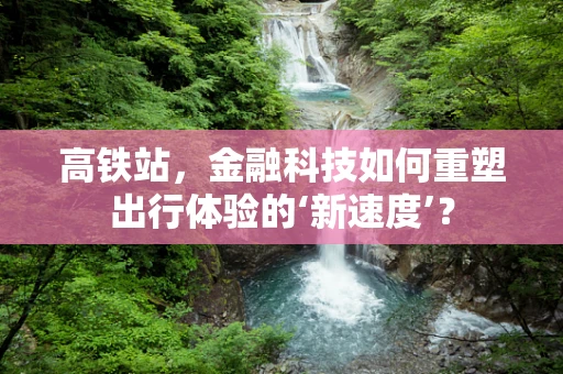 高铁站，金融科技如何重塑出行体验的‘新速度’？