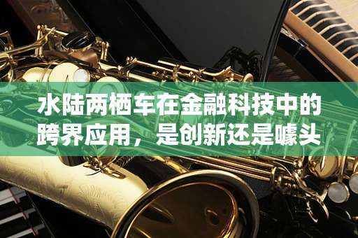 水陆两栖车在金融科技中的跨界应用，是创新还是噱头？