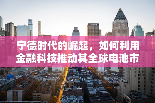 宁德时代的崛起，如何利用金融科技推动其全球电池市场的领导地位？
