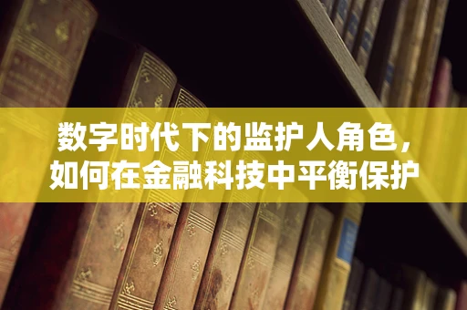 数字时代下的监护人角色，如何在金融科技中平衡保护与自主？