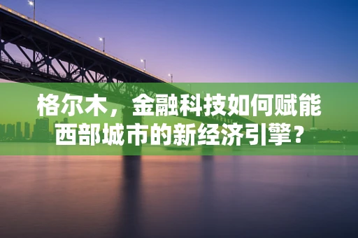 格尔木，金融科技如何赋能西部城市的新经济引擎？