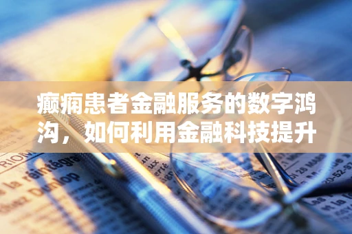 癫痫患者金融服务的数字鸿沟，如何利用金融科技提升其可及性？