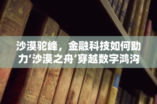 沙漠驼峰，金融科技如何助力‘沙漠之舟’穿越数字鸿沟？