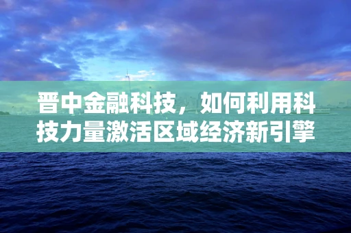 晋中金融科技，如何利用科技力量激活区域经济新引擎？