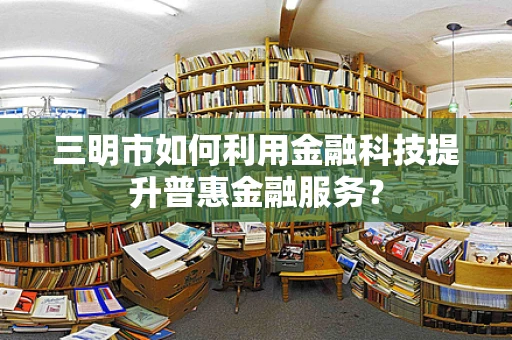 三明市如何利用金融科技提升普惠金融服务？