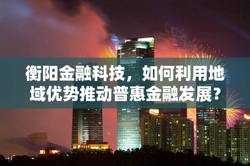 衡阳金融科技，如何利用地域优势推动普惠金融发展？