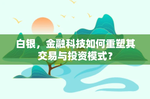白银，金融科技如何重塑其交易与投资模式？