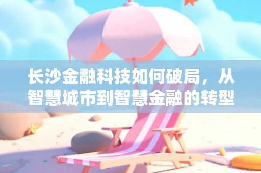 长沙金融科技如何破局，从智慧城市到智慧金融的转型之路？