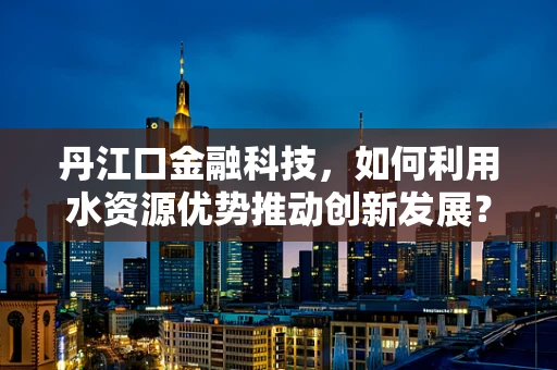 丹江口金融科技，如何利用水资源优势推动创新发展？