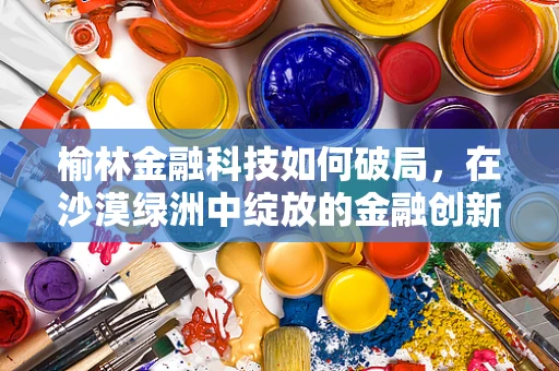榆林金融科技如何破局，在沙漠绿洲中绽放的金融创新之花？