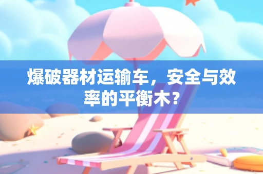 爆破器材运输车，安全与效率的平衡木？