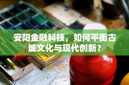 安阳金融科技，如何平衡古城文化与现代创新？
