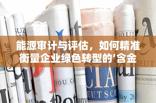 能源审计与评估，如何精准衡量企业绿色转型的‘含金量’？