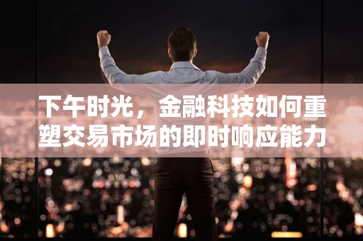 下午时光，金融科技如何重塑交易市场的即时响应能力？