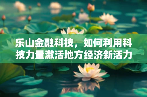 乐山金融科技，如何利用科技力量激活地方经济新活力？