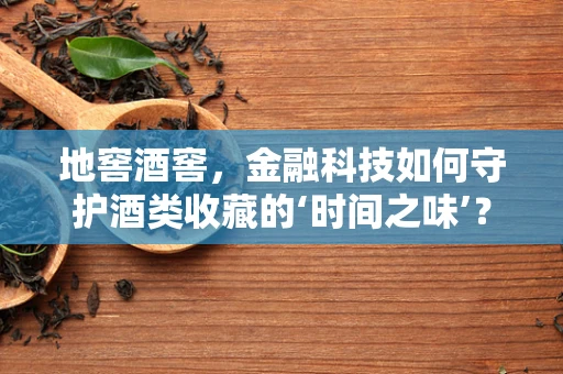 地窖酒窖，金融科技如何守护酒类收藏的‘时间之味’？